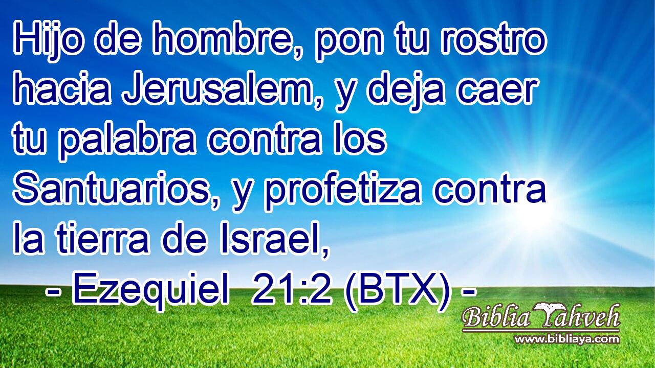 Hijo de hombre, pon tu rostro hacia Jerusalem, y deja caer tu palabra contra los Santuarios, y profetiza contra la tierra de Israel,