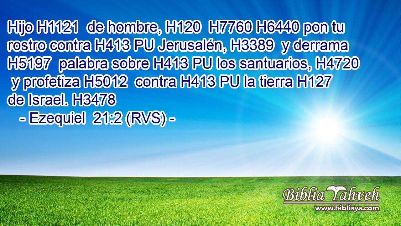 Hijo H1121  de hombre, H120  H7760 H6440 pon tu rostro contra H413 PU Jerusalén, H3389  y derrama H5197  palabra sobre H413 PU los santuarios, H4720  y profetiza H5012  contra H413 PU la tierra H127  de Israel. H3478  