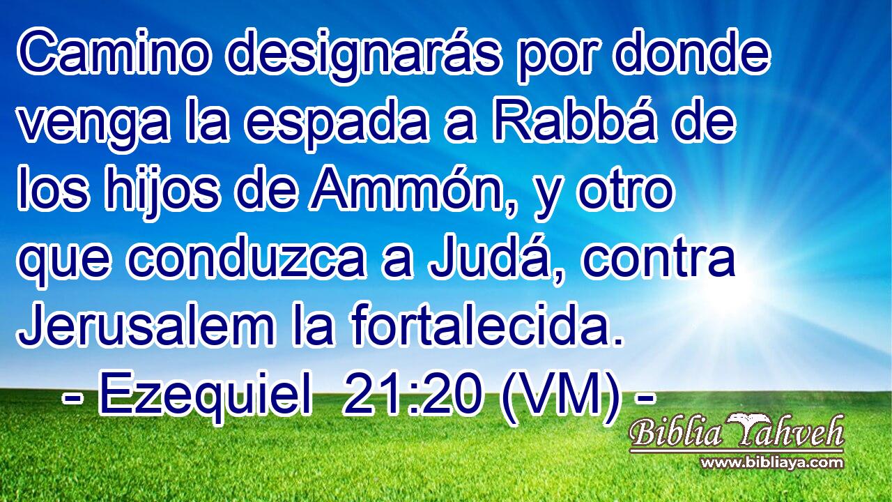  Camino designarás por donde venga la espada a Rabbá de los hijos de Ammón, y otro que conduzca a Judá, contra Jerusalem la fortalecida. 