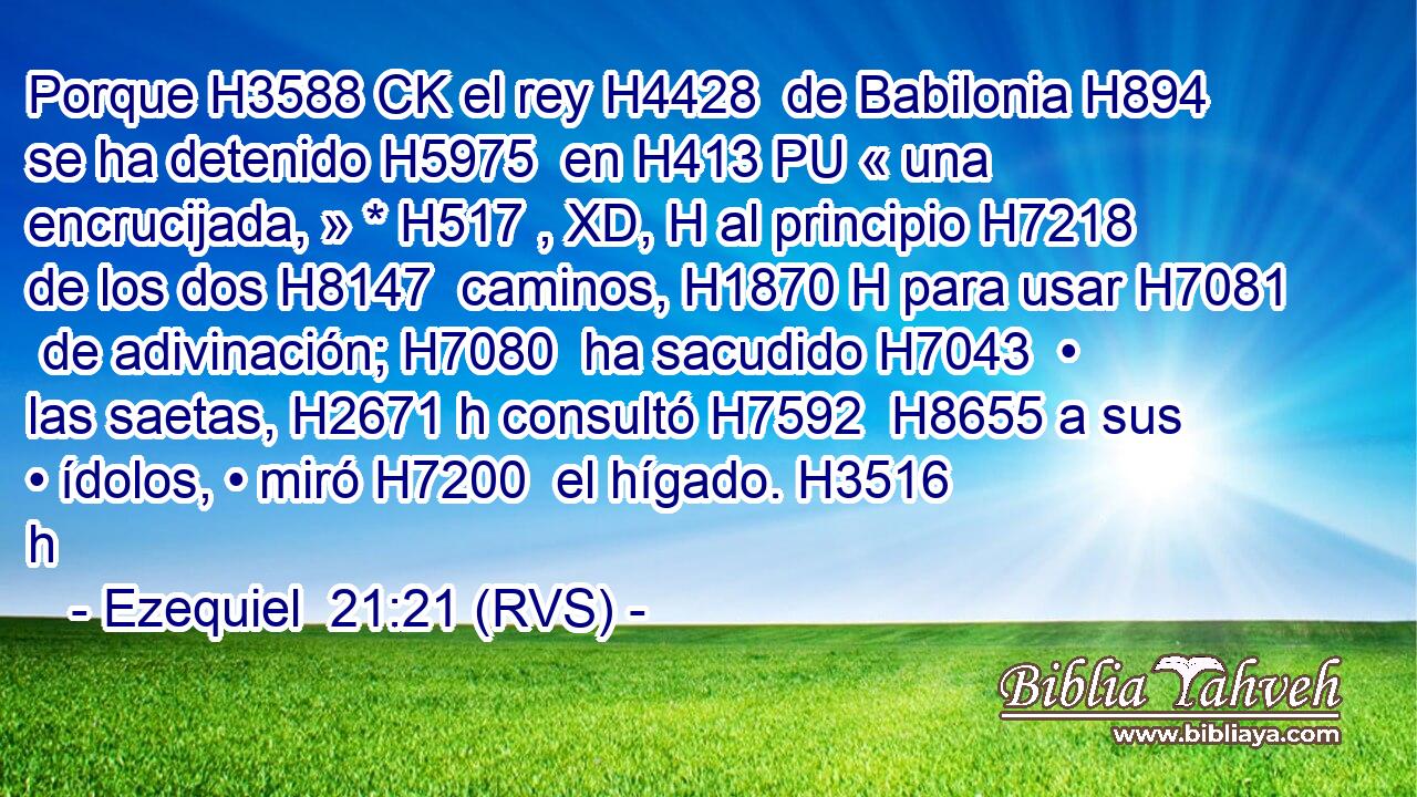 Porque H3588 CK el rey H4428  de Babilonia H894  se ha detenido H5975  en H413 PU « una encrucijada, » * H517 , XD, H al principio H7218  de los dos H8147  caminos, H1870 H para usar H7081  de adivinación; H7080  ha sacudido H7043  • las saetas, H2671 h consultó H7592  H8655 a sus • ídolos, • miró H7200  el hígado. H3516 h 