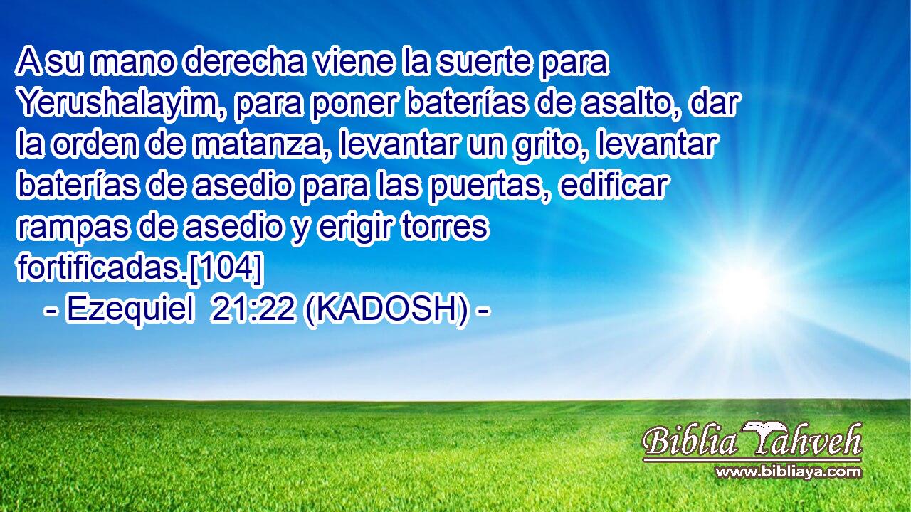  A su mano derecha viene la suerte para Yerushalayim, para poner baterías de asalto, dar la orden de matanza, levantar un grito, levantar baterías de asedio para las puertas, edificar rampas de asedio y erigir torres fortificadas.[104] 