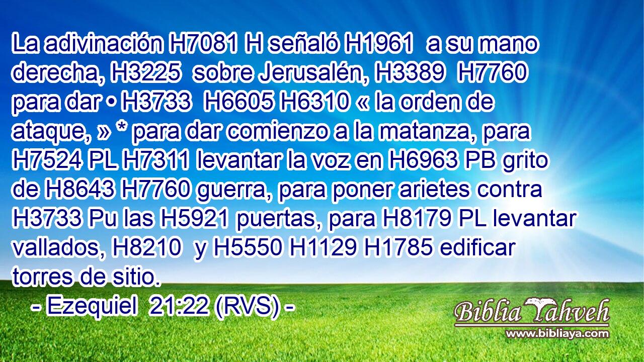 La adivinación H7081 H señaló H1961  a su mano derecha, H3225  sobre Jerusalén, H3389  H7760 para dar • H3733  H6605 H6310 « la orden de ataque, » * para dar comienzo a la matanza, para H7524 PL H7311 levantar la voz en H6963 PB grito de H8643 H7760 guerra, para poner arietes contra H3733 Pu las H5921 puertas, para H8179 PL levantar vallados, H8210  y H5550 H1129 H1785 edificar torres de sitio. 