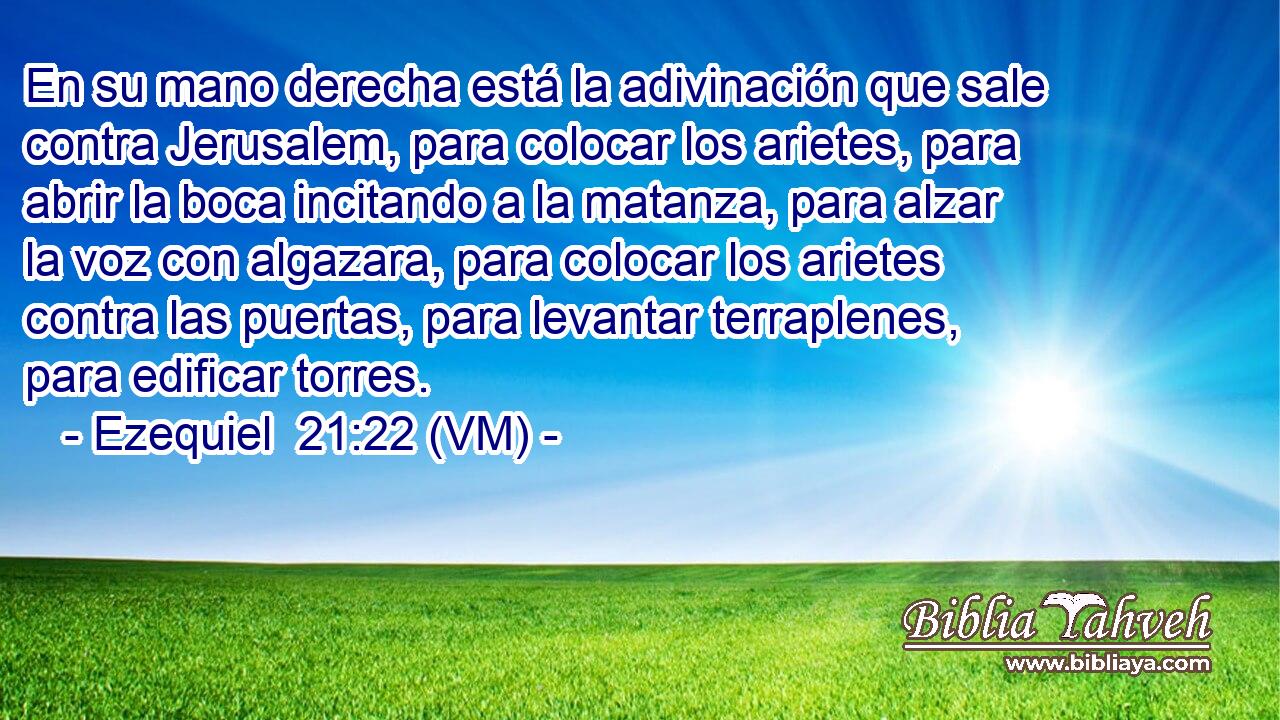  En su mano derecha está la adivinación que sale contra Jerusalem, para colocar los arietes, para abrir la boca incitando a la matanza, para alzar la voz con algazara, para colocar los arietes contra las puertas, para levantar terraplenes, para edificar torres. 