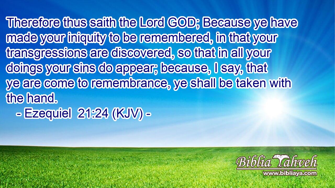 Therefore thus saith the Lord GOD; Because ye have made your iniquity to be remembered, in that your transgressions are discovered, so that in all your doings your sins do appear; because, I say, that ye are come to remembrance, ye shall be taken with the hand.