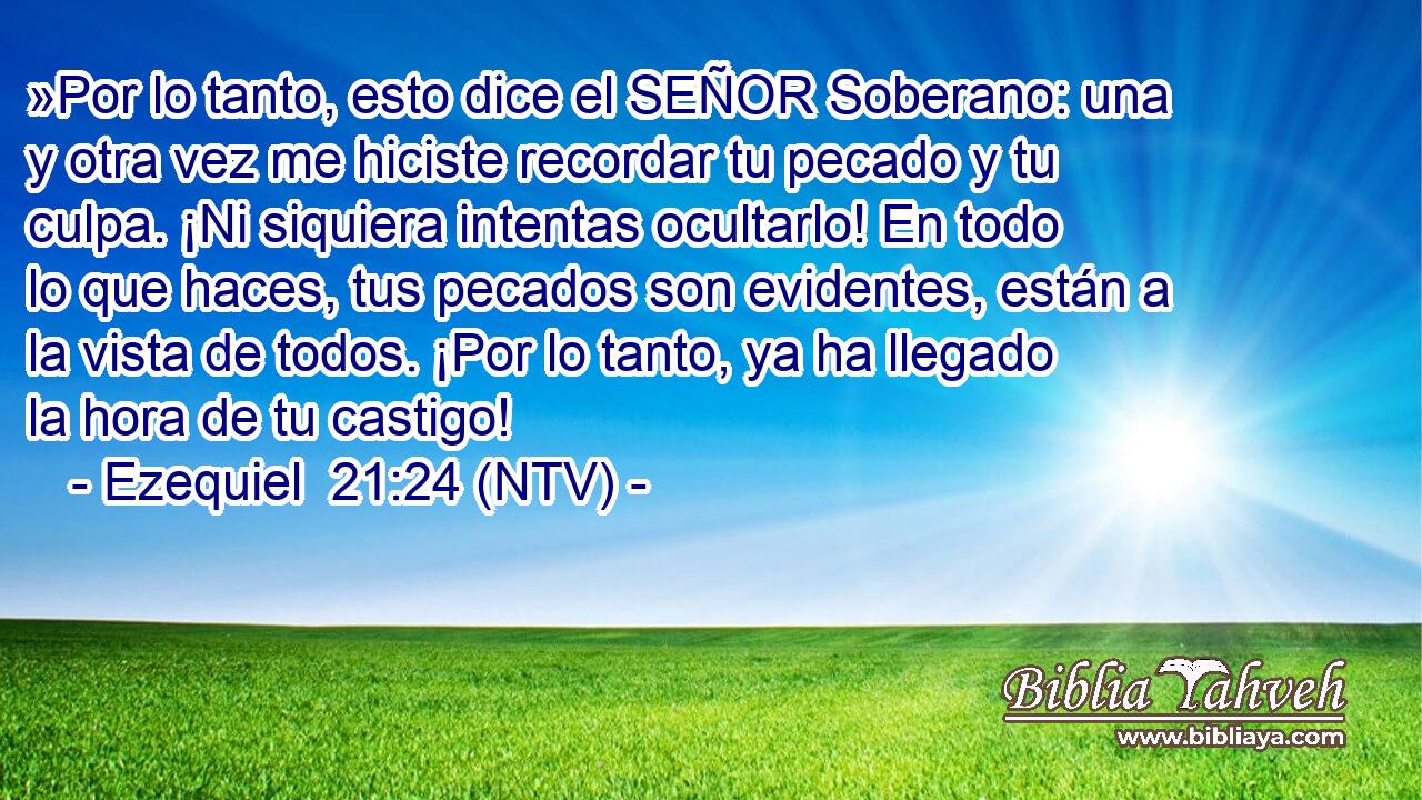 »Por lo tanto, esto dice el SEÑOR Soberano: una y otra vez me hiciste recordar tu pecado y tu culpa. ¡Ni siquiera intentas ocultarlo! En todo lo que haces, tus pecados son evidentes, están a la vista de todos. ¡Por lo tanto, ya ha llegado la hora de tu castigo!