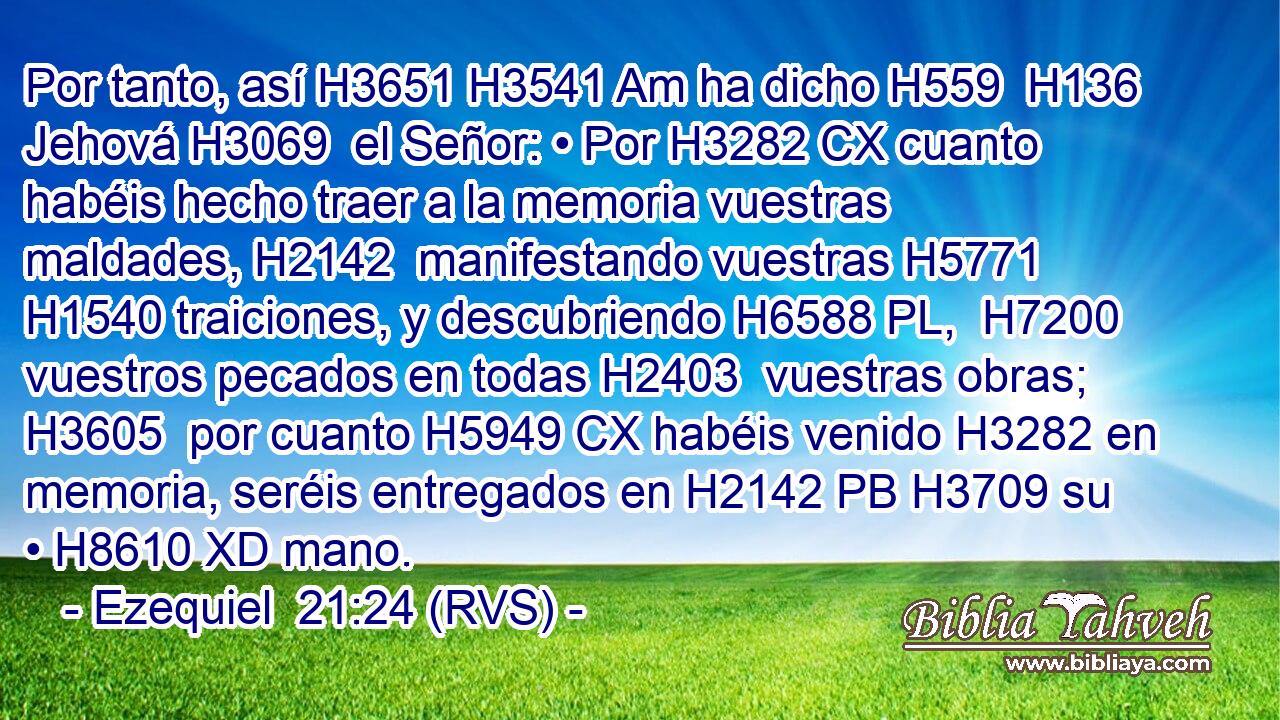 Por tanto, así H3651 H3541 Am ha dicho H559  H136 Jehová H3069  el Señor: • Por H3282 CX cuanto habéis hecho traer a la memoria vuestras maldades, H2142  manifestando vuestras H5771  H1540 traiciones, y descubriendo H6588 PL,  H7200 vuestros pecados en todas H2403  vuestras obras; H3605  por cuanto H5949 CX habéis venido H3282 en memoria, seréis entregados en H2142 PB H3709 su • H8610 XD mano. 