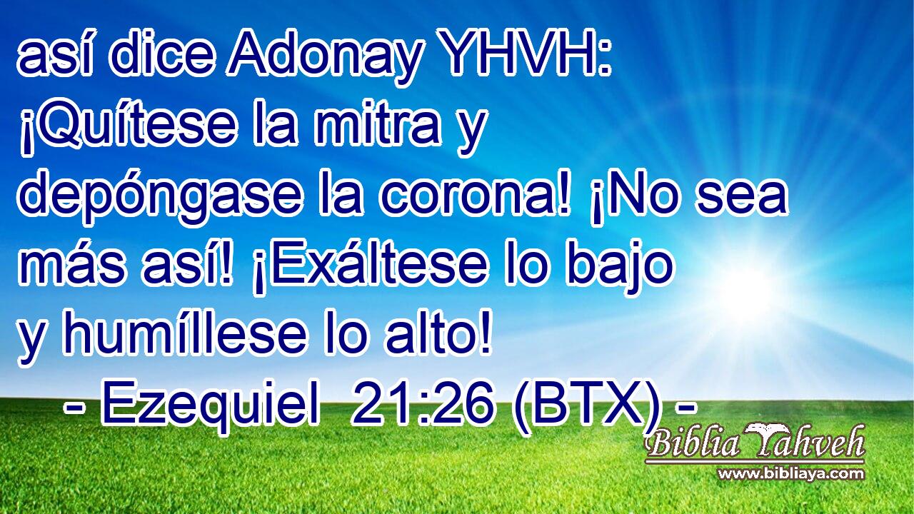 así dice Adonay YHVH: ¡Quítese la mitra y depóngase la corona! ¡No sea más así! ¡Exáltese lo bajo y humíllese lo alto!