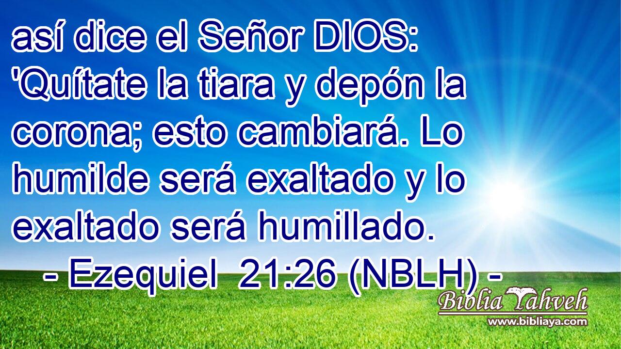  así dice el Señor DIOS: 'Quítate la tiara y depón la corona; esto cambiará. Lo humilde será exaltado y lo exaltado será humillado. 