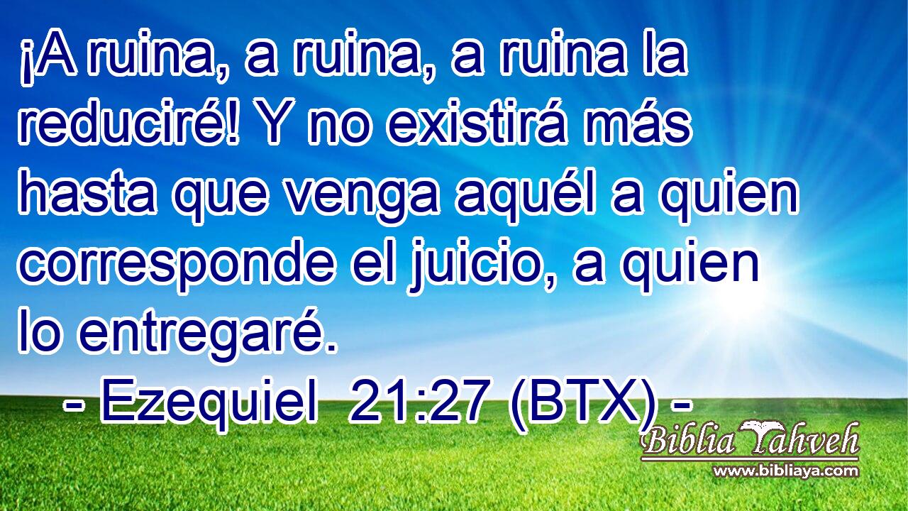 ¡A ruina, a ruina, a ruina la reduciré! Y no existirá más hasta que venga aquél a quien corresponde el juicio, a quien lo entregaré.