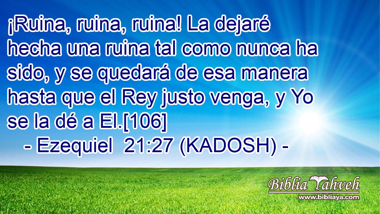  ¡Ruina, ruina, ruina! La dejaré hecha una ruina tal como nunca ha sido, y se quedará de esa manera hasta que el Rey justo venga, y Yo se la dé a El.[106] 