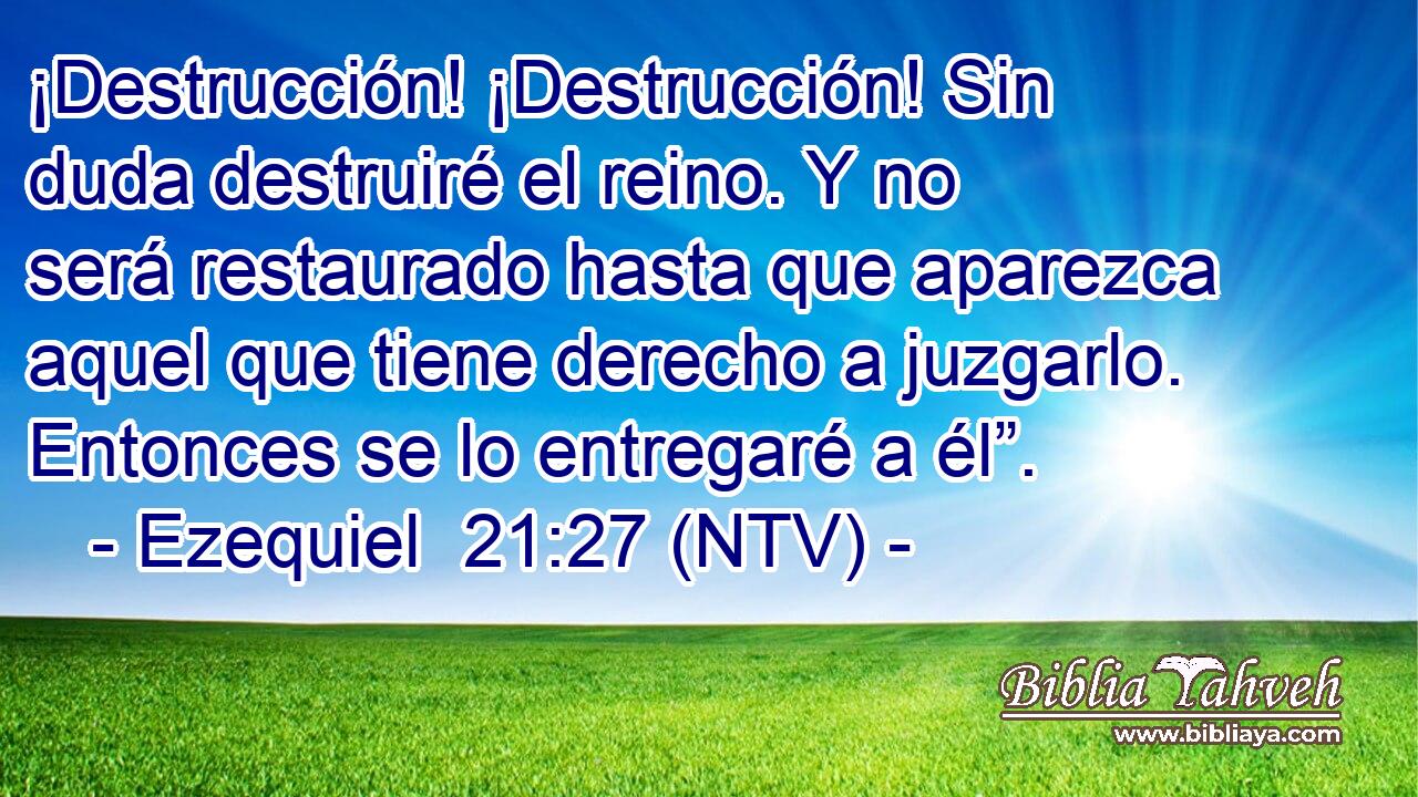 ¡Destrucción! ¡Destrucción! Sin duda destruiré el reino. Y no será restaurado hasta que aparezca aquel que tiene derecho a juzgarlo. Entonces se lo entregaré a él”.
