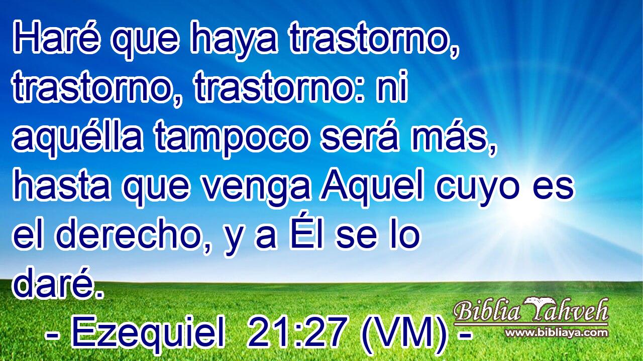  Haré que haya trastorno, trastorno, trastorno: ni aquélla tampoco será más, hasta que venga Aquel cuyo es el derecho, y a Él se lo daré. 