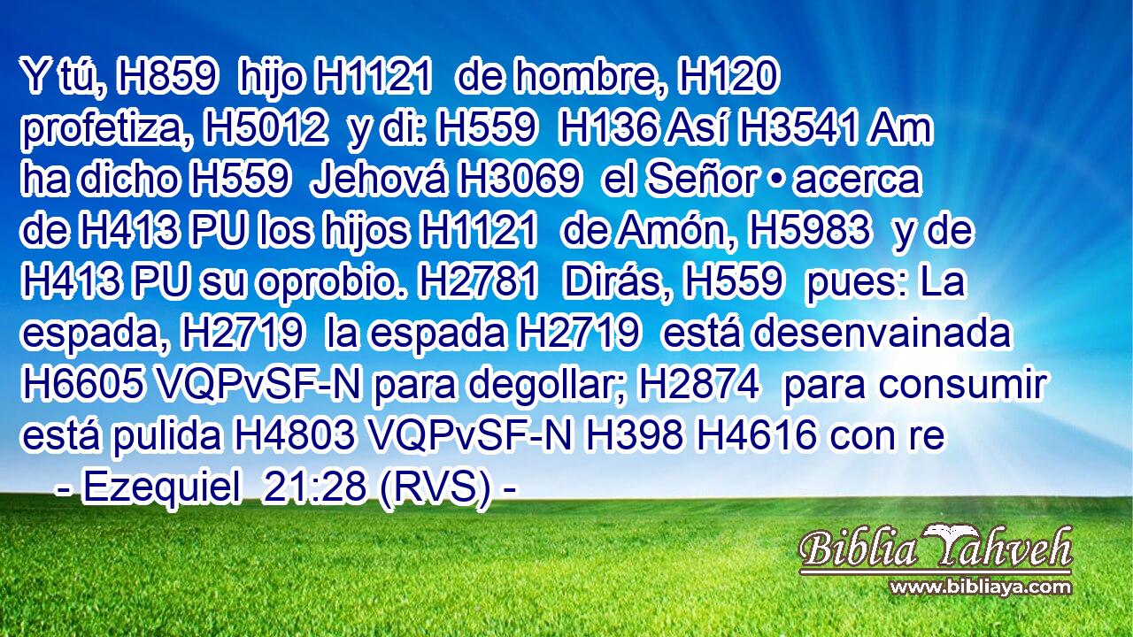 Y tú, H859  hijo H1121  de hombre, H120  profetiza, H5012  y di: H559  H136 Así H3541 Am ha dicho H559  Jehová H3069  el Señor • acerca de H413 PU los hijos H1121  de Amón, H5983  y de H413 PU su oprobio. H2781  Dirás, H559  pues: La espada, H2719  la espada H2719  está desenvainada H6605 VQPvSF-N para degollar; H2874  para consumir está pulida H4803 VQPvSF-N H398 H4616 con re