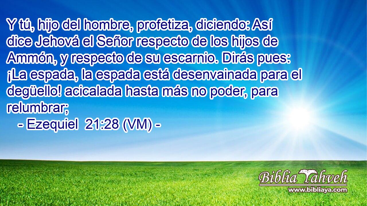  Y tú, hijo del hombre, profetiza, diciendo: Así dice Jehová el Señor respecto de los hijos de Ammón, y respecto de su escarnio. Dirás pues: ¡La espada, la espada está desenvainada para el degüello! acicalada hasta más no poder, para relumbrar; 