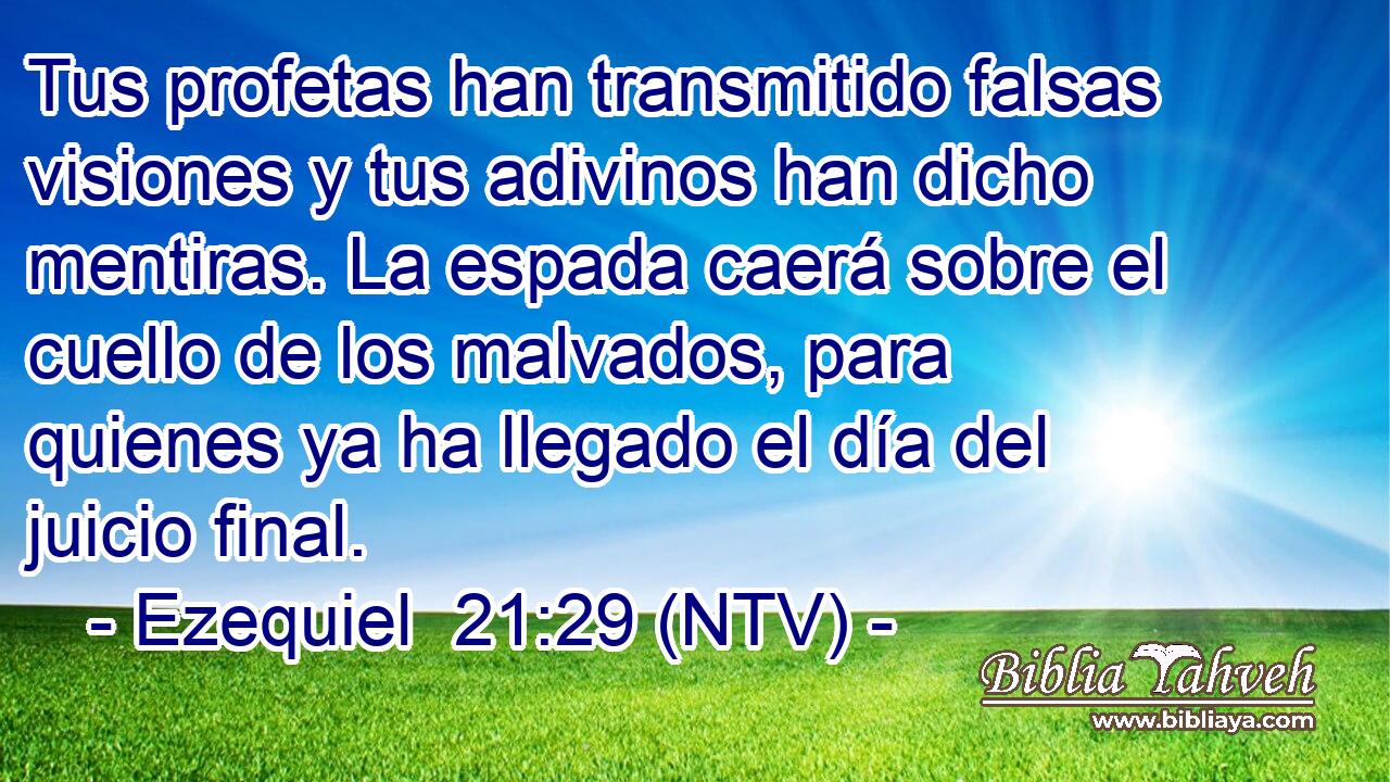Tus profetas han transmitido falsas visiones y tus adivinos han dicho mentiras. La espada caerá sobre el cuello de los malvados, para quienes ya ha llegado el día del juicio final.