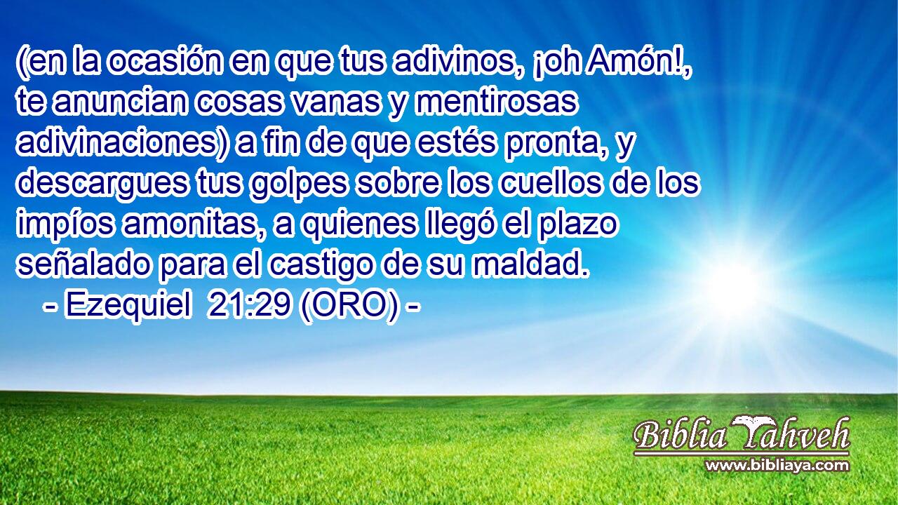  (en la ocasión en que tus adivinos, ¡oh Amón!, te anuncian cosas vanas y mentirosas adivinaciones) a fin de que estés pronta, y descargues tus golpes sobre los cuellos de los impíos amonitas, a quienes llegó el plazo señalado para el castigo de su maldad. 