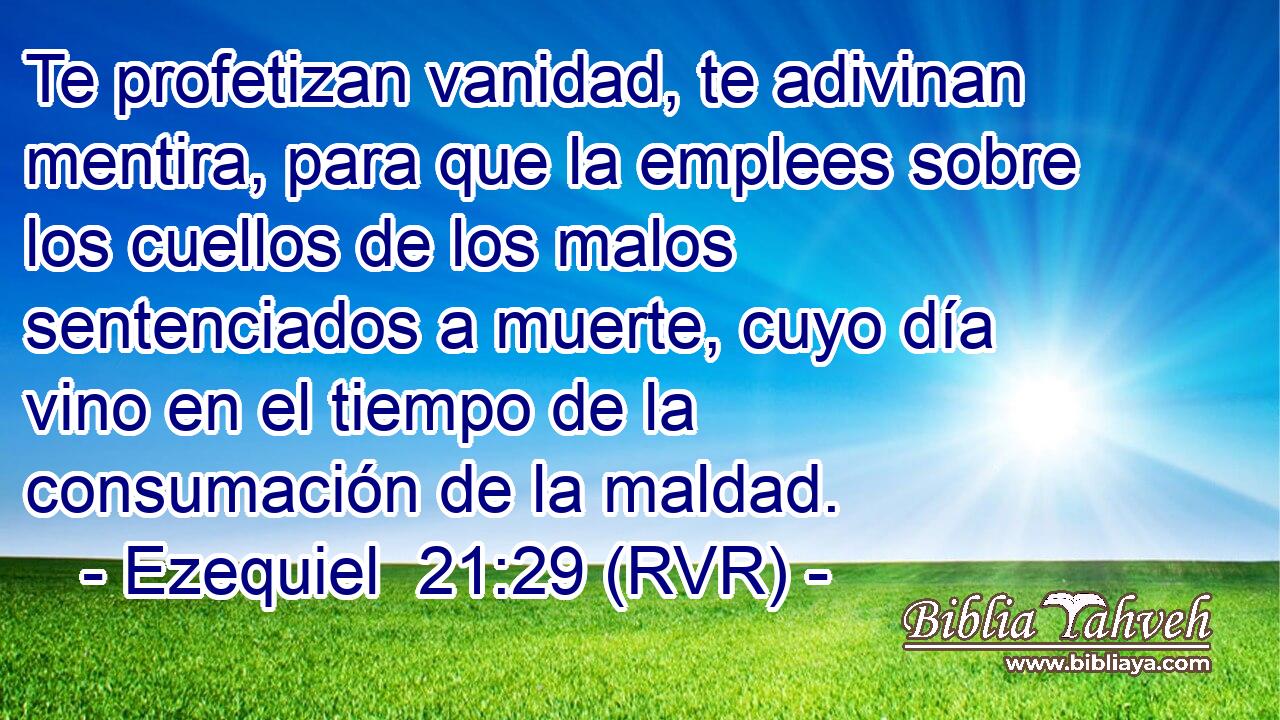 Te profetizan vanidad, te adivinan mentira, para que la emplees sobre los cuellos de los malos sentenciados a muerte, cuyo día vino en el tiempo de la consumación de la maldad.