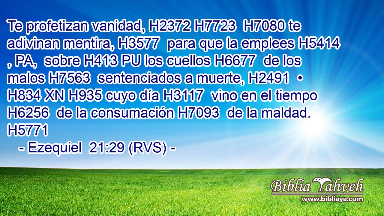 Te profetizan vanidad, H2372 H7723  H7080 te adivinan mentira, H3577  para que la emplees H5414 , PA,  sobre H413 PU los cuellos H6677  de los malos H7563  sentenciados a muerte, H2491  • H834 XN H935 cuyo día H3117  vino en el tiempo H6256  de la consumación H7093  de la maldad. H5771  