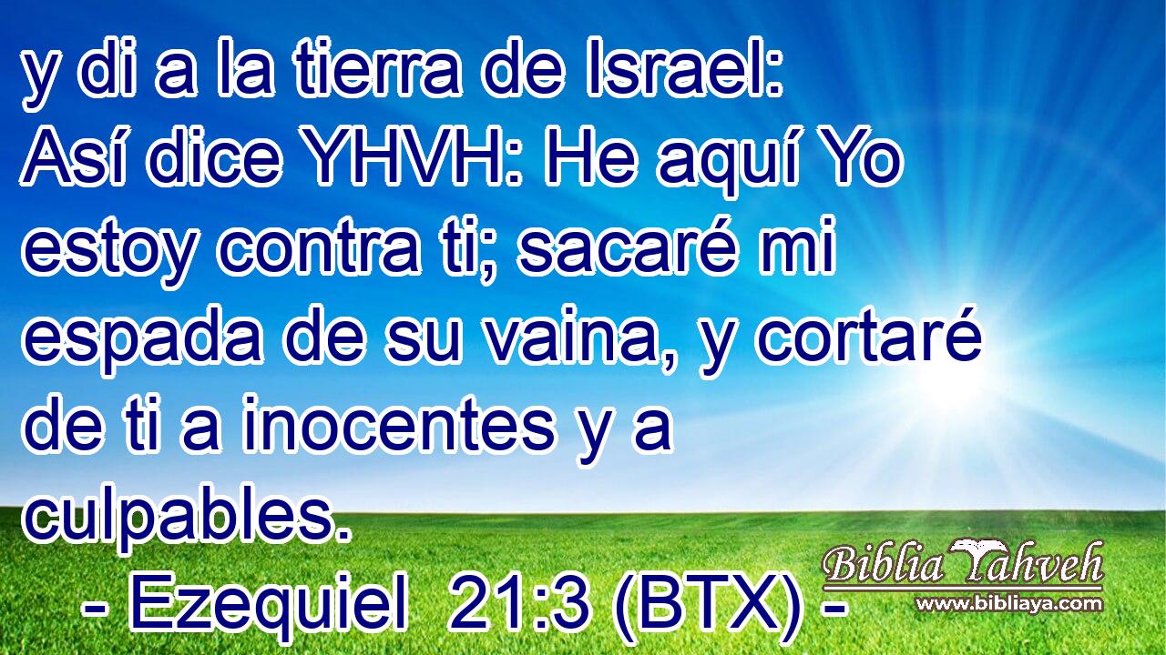 y di a la tierra de Israel: Así dice YHVH: He aquí Yo estoy contra ti; sacaré mi espada de su vaina, y cortaré de ti a inocentes y a culpables.