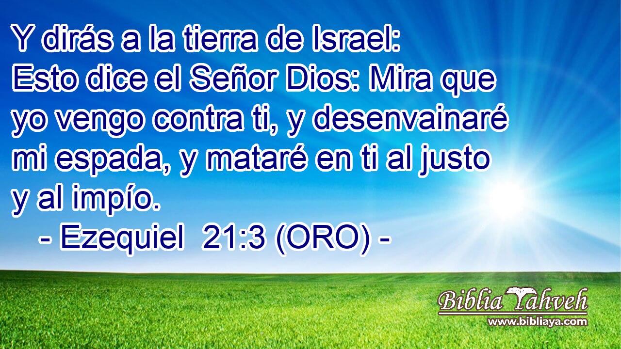  Y dirás a la tierra de Israel: Esto dice el Señor Dios: Mira que yo vengo contra ti, y desenvainaré mi espada, y mataré en ti al justo y al impío. 