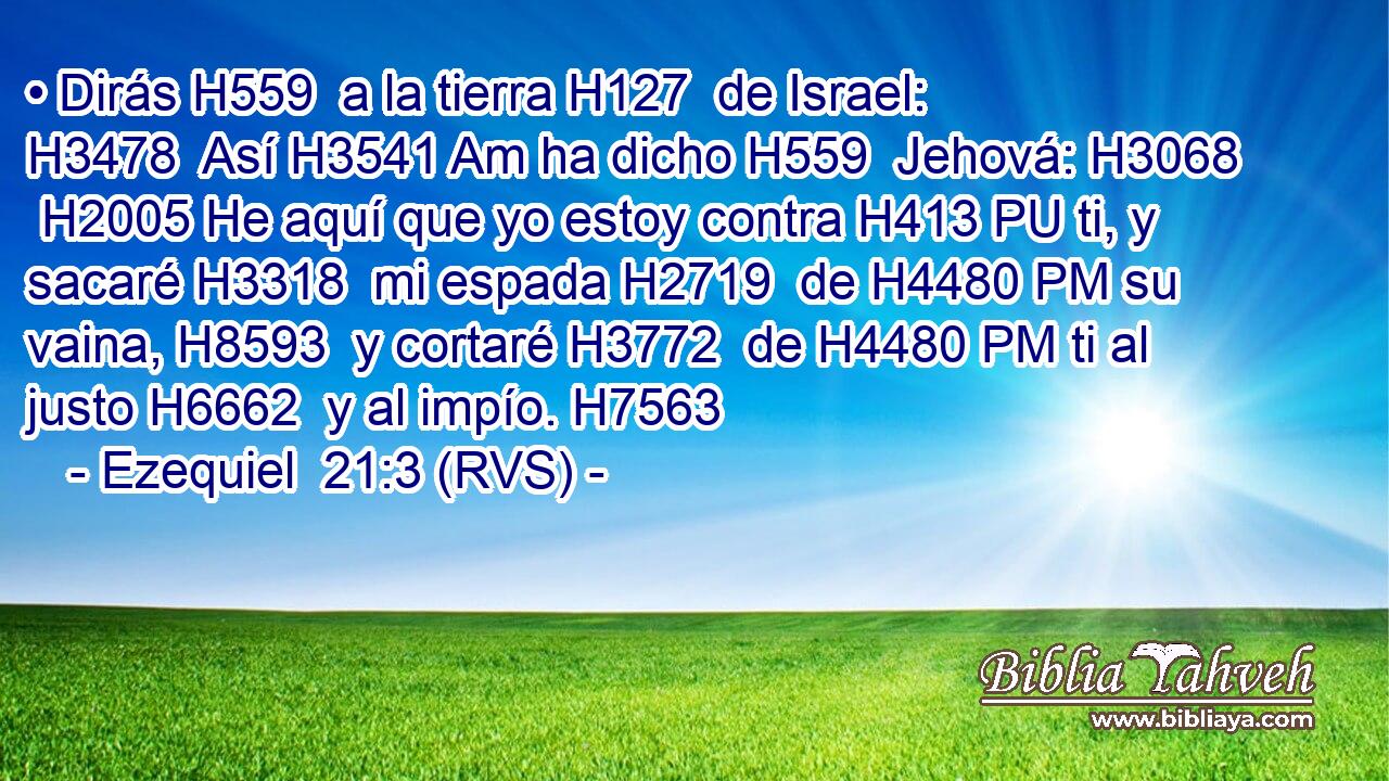 • Dirás H559  a la tierra H127  de Israel: H3478  Así H3541 Am ha dicho H559  Jehová: H3068  H2005 He aquí que yo estoy contra H413 PU ti, y sacaré H3318  mi espada H2719  de H4480 PM su vaina, H8593  y cortaré H3772  de H4480 PM ti al justo H6662  y al impío. H7563  