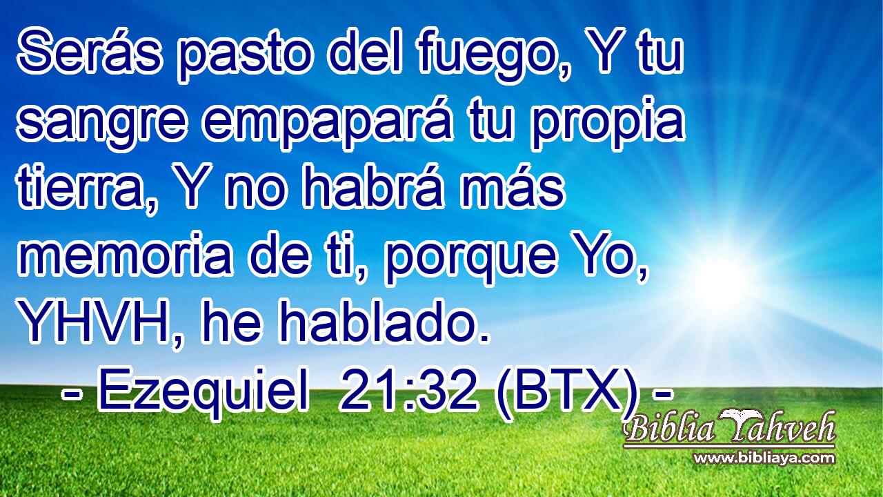 Serás pasto del fuego, Y tu sangre empapará tu propia tierra, Y no habrá más memoria de ti, porque Yo, YHVH, he hablado.