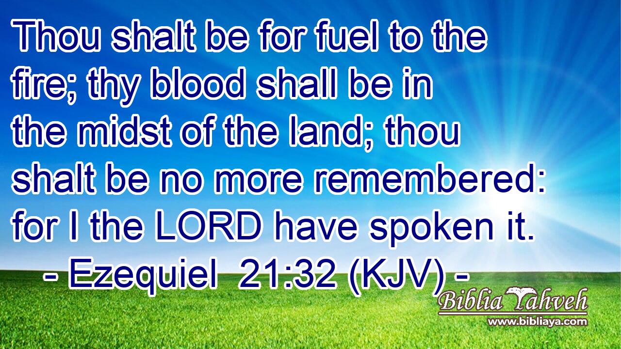 Thou shalt be for fuel to the fire; thy blood shall be in the midst of the land; thou shalt be no more remembered: for I the LORD have spoken it.