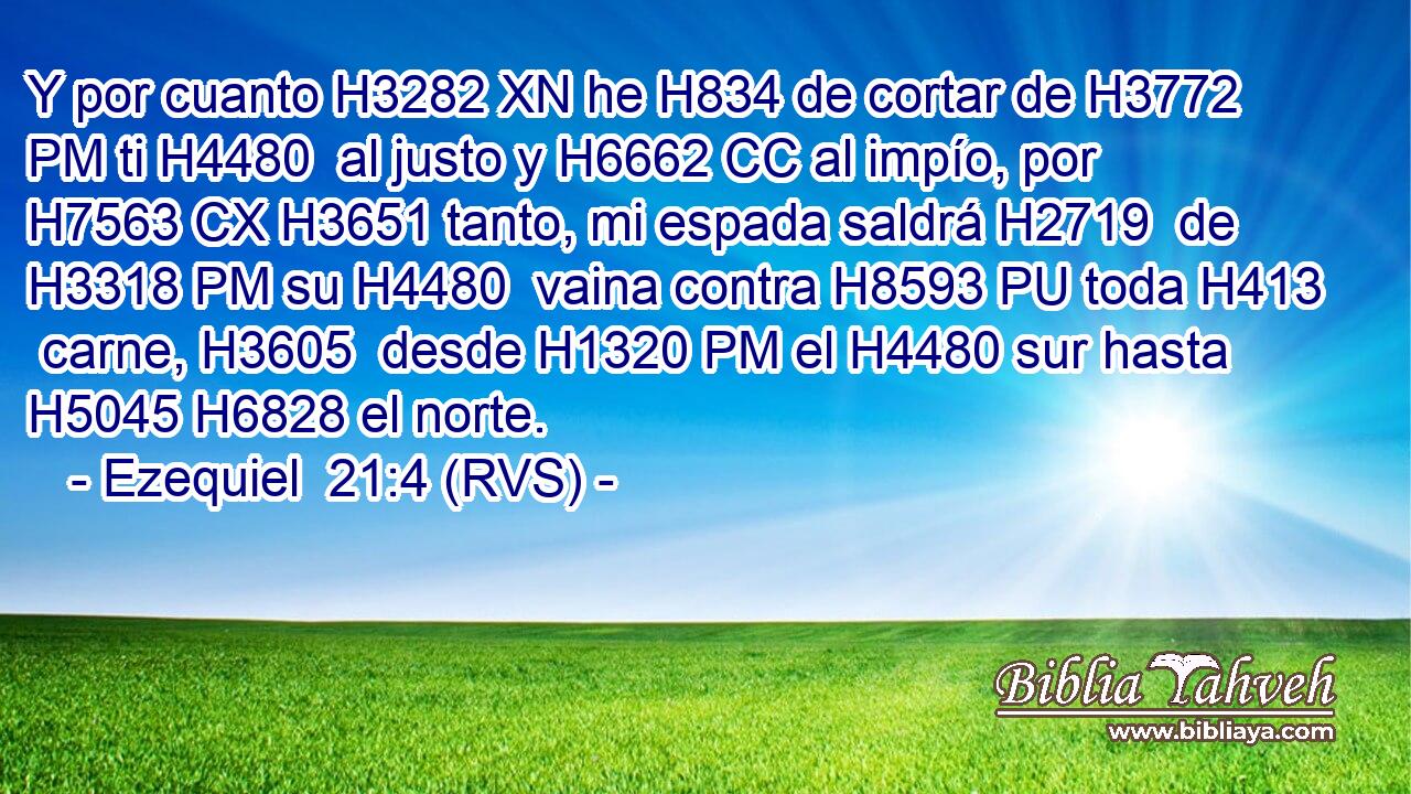 Y por cuanto H3282 XN he H834 de cortar de H3772 PM ti H4480  al justo y H6662 CC al impío, por H7563 CX H3651 tanto, mi espada saldrá H2719  de H3318 PM su H4480  vaina contra H8593 PU toda H413  carne, H3605  desde H1320 PM el H4480 sur hasta H5045 H6828 el norte. 