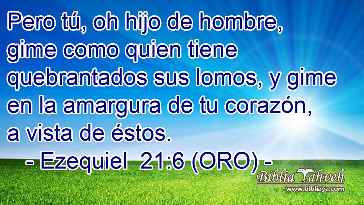  Pero tú, oh hijo de hombre, gime como quien tiene quebrantados sus lomos, y gime en la amargura de tu corazón, a vista de éstos. 
