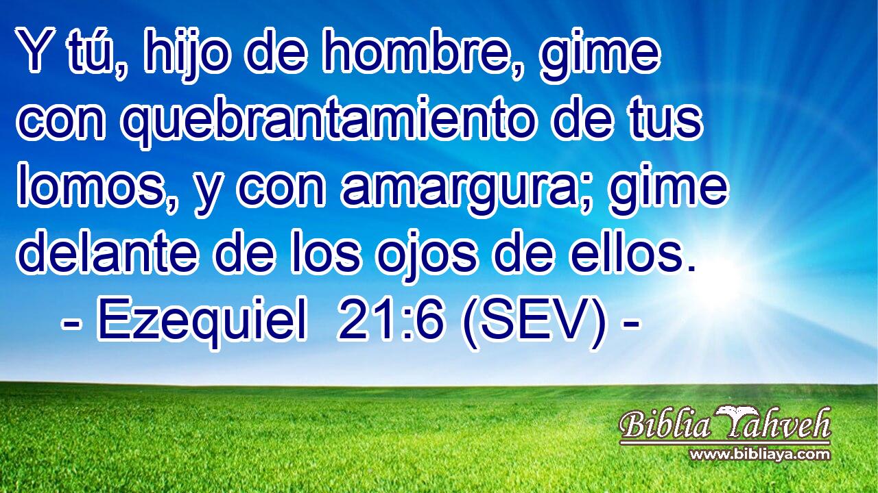 Y tú, hijo de hombre, gime con quebrantamiento de tus lomos, y con amargura; gime delante de los ojos de ellos.