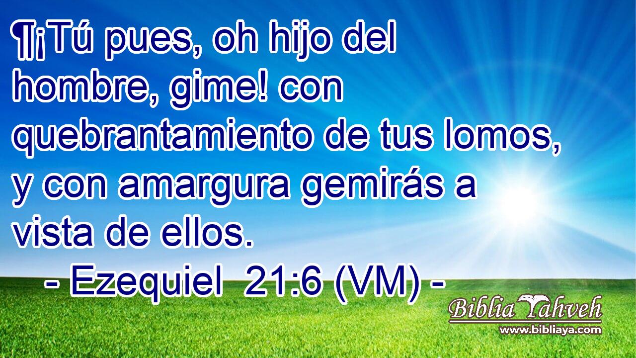  ¶¡Tú pues, oh hijo del hombre, gime! con quebrantamiento de tus lomos, y con amargura gemirás a vista de ellos. 