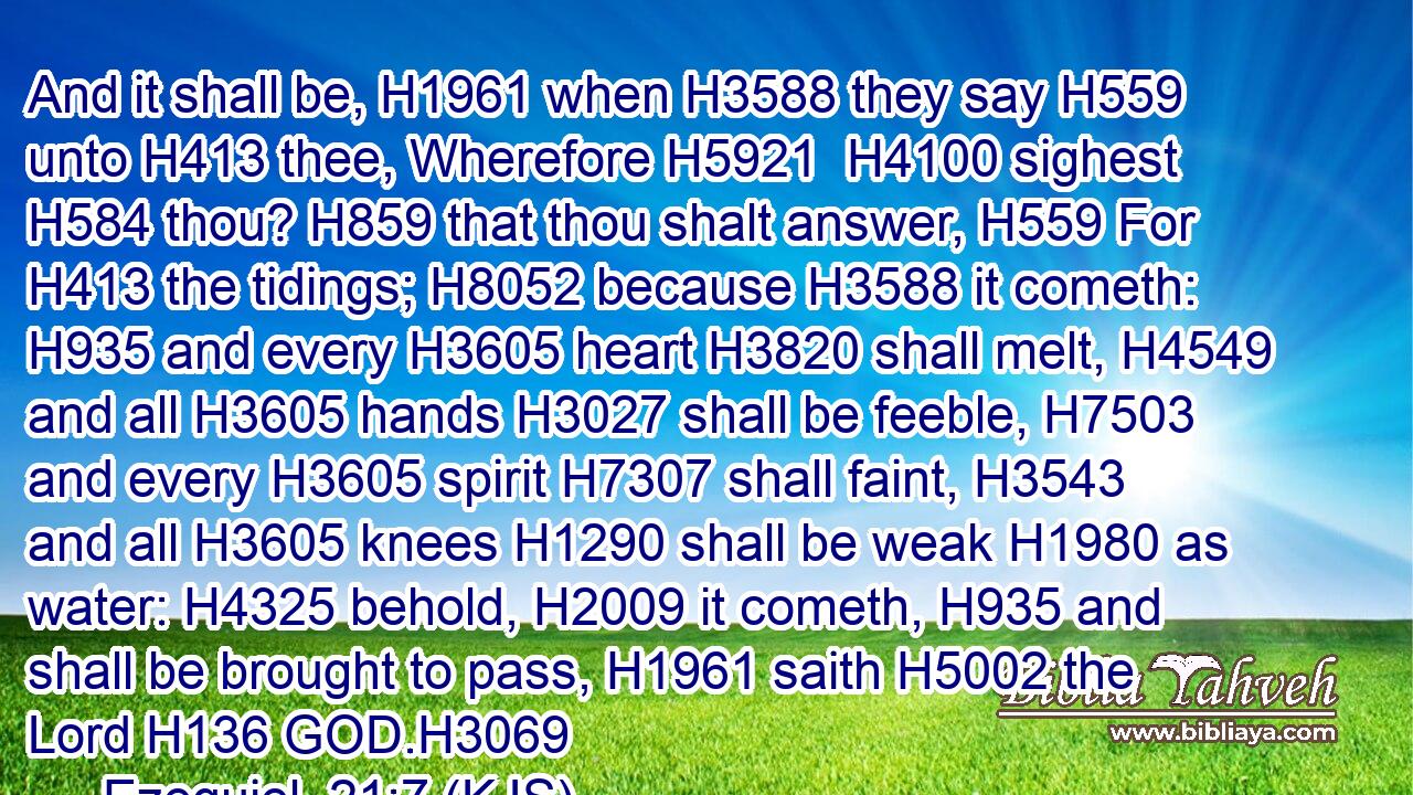 And it shall be, H1961 when H3588 they say H559 unto H413 thee, Wherefore H5921  H4100 sighest H584 thou? H859 that thou shalt answer, H559 For H413 the tidings; H8052 because H3588 it cometh: H935 and every H3605 heart H3820 shall melt, H4549 and all H3605 hands H3027 shall be feeble, H7503 and every H3605 spirit H7307 shall faint, H3543 and all H3605 knees H1290 shall be weak H1980 as water: H4325 behold, H2009 it cometh, H935 and shall be brought to pass, H1961 saith H5002 the Lord H136 GOD.H3069