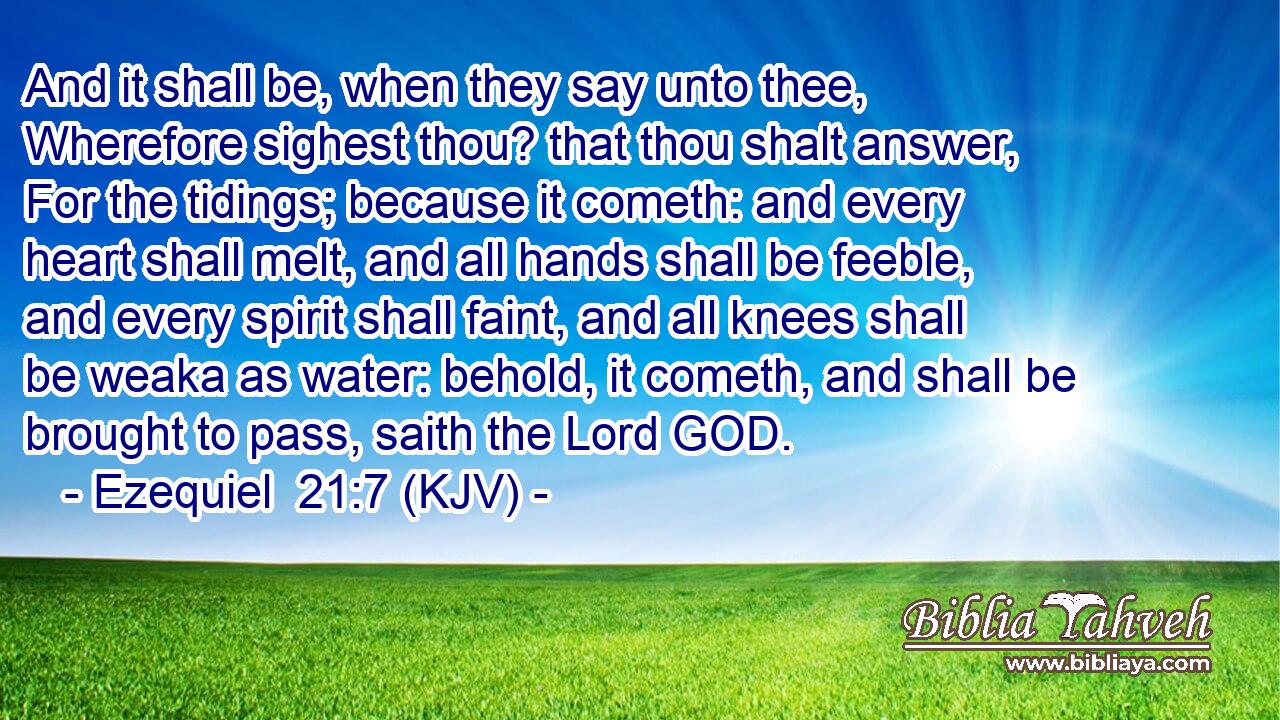And it shall be, when they say unto thee, Wherefore sighest thou? that thou shalt answer, For the tidings; because it cometh: and every heart shall melt, and all hands shall be feeble, and every spirit shall faint, and all knees shall be weaka as water: behold, it cometh, and shall be brought to pass, saith the Lord GOD.