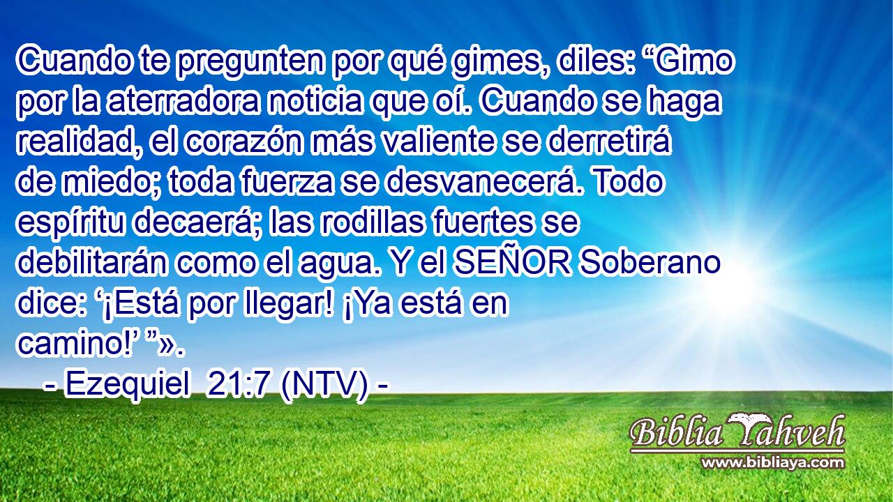 Cuando te pregunten por qué gimes, diles: “Gimo por la aterradora noticia que oí. Cuando se haga realidad, el corazón más valiente se derretirá de miedo; toda fuerza se desvanecerá. Todo espíritu decaerá; las rodillas fuertes se debilitarán como el agua. Y el SEÑOR Soberano dice: ‘¡Está por llegar! ¡Ya está en camino!’ ”».