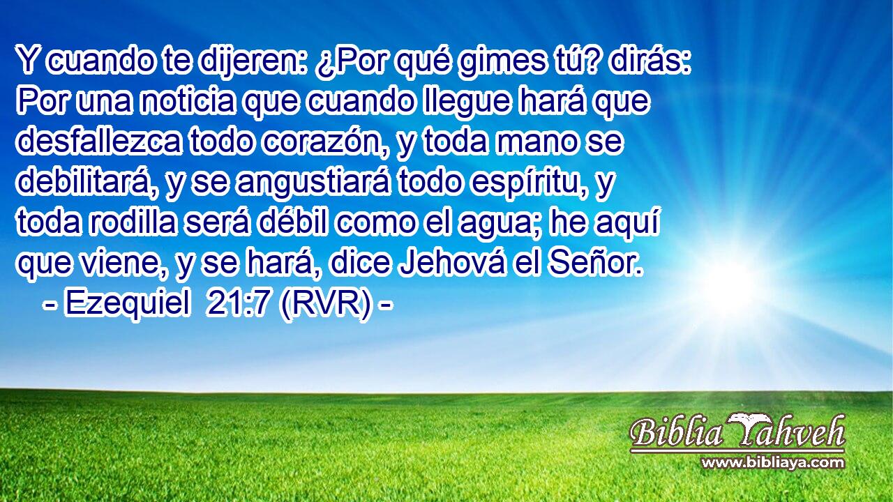 Y cuando te dijeren: ¿Por qué gimes tú? dirás: Por una noticia que cuando llegue hará que desfallezca todo corazón, y toda mano se debilitará, y se angustiará todo espíritu, y toda rodilla será débil como el agua; he aquí que viene, y se hará, dice Jehová el Señor.