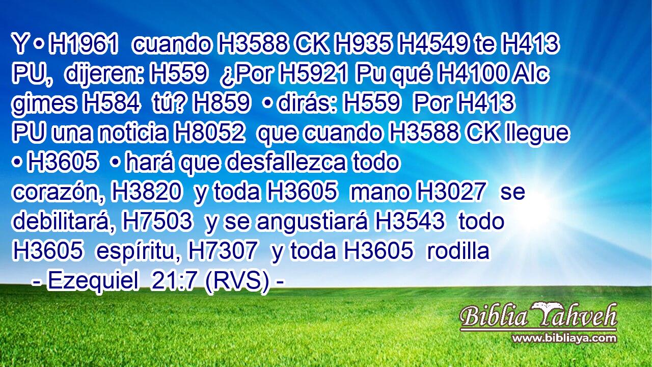 Y • H1961  cuando H3588 CK H935 H4549 te H413 PU,  dijeren: H559  ¿Por H5921 Pu qué H4100 AIc gimes H584  tú? H859  • dirás: H559  Por H413 PU una noticia H8052  que cuando H3588 CK llegue • H3605  • hará que desfallezca todo corazón, H3820  y toda H3605  mano H3027  se debilitará, H7503  y se angustiará H3543  todo H3605  espíritu, H7307  y toda H3605  rodilla