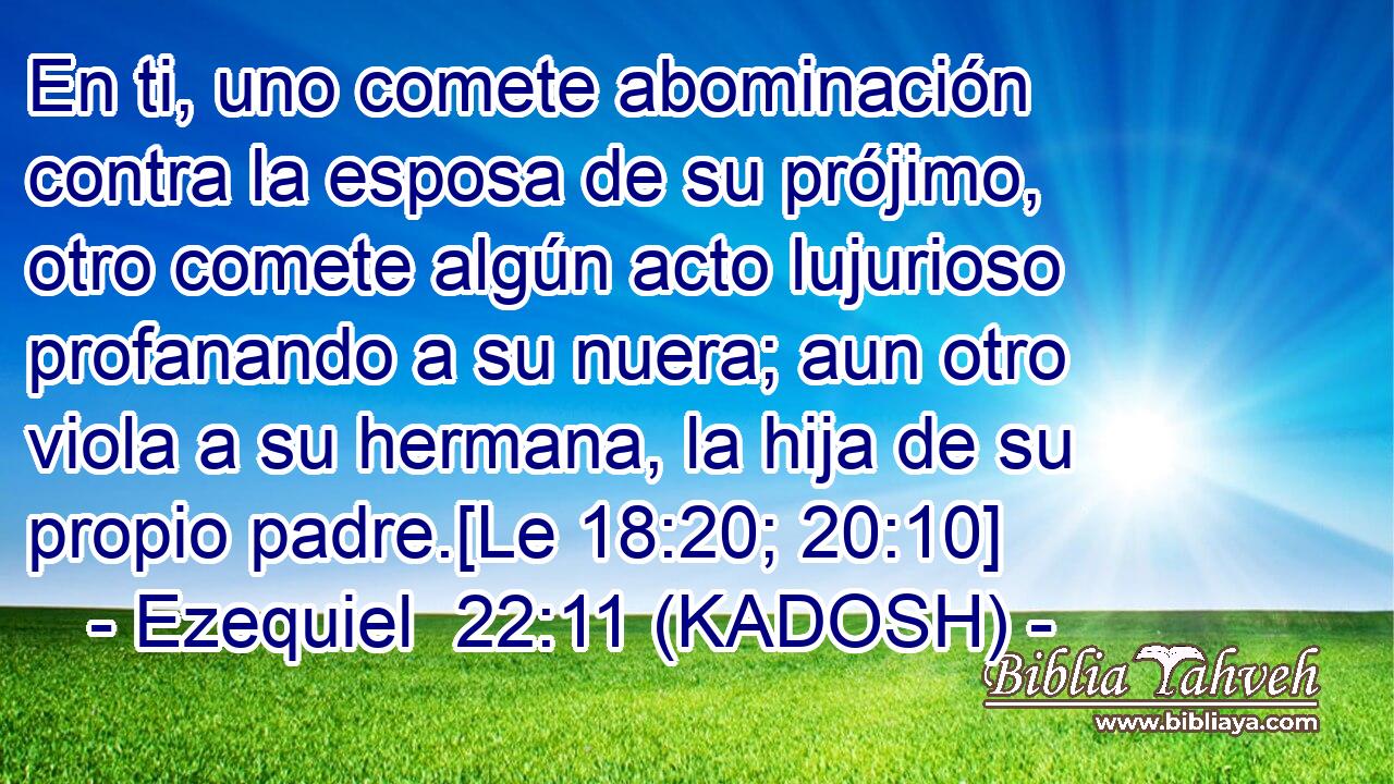 En ti, uno comete abominación contra la esposa de su prójimo, otro comete algún acto lujurioso profanando a su nuera; aun otro viola a su hermana, la hija de su propio padre.[Le 18:20; 20:10] 