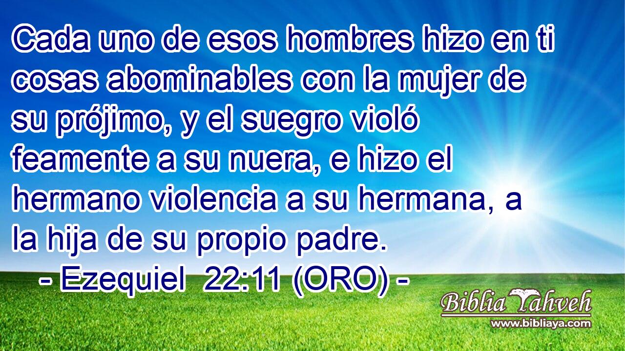  Cada uno de esos hombres hizo en ti cosas abominables con la mujer de su prójimo, y el suegro violó feamente a su nuera, e hizo el hermano violencia a su hermana, a la hija de su propio padre. 