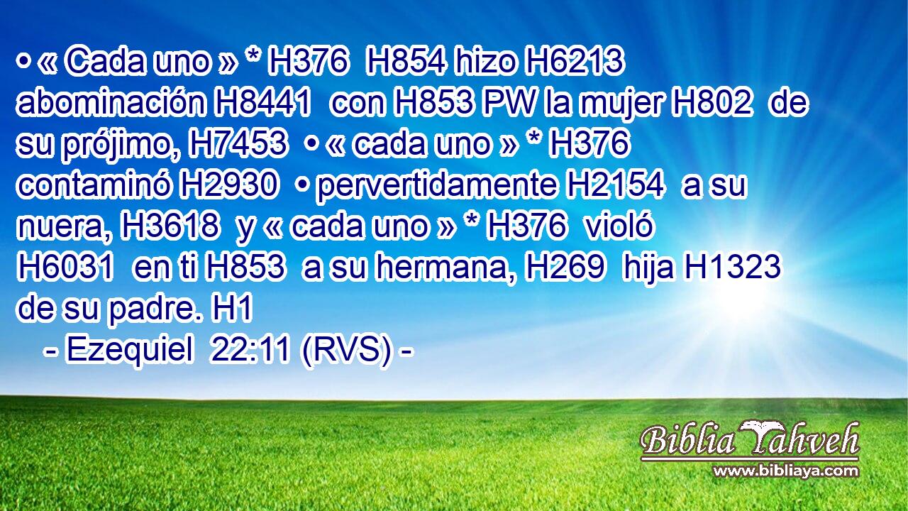 • « Cada uno » * H376  H854 hizo H6213  abominación H8441  con H853 PW la mujer H802  de su prójimo, H7453  • « cada uno » * H376  contaminó H2930  • pervertidamente H2154  a su nuera, H3618  y « cada uno » * H376  violó H6031  en ti H853  a su hermana, H269  hija H1323  de su padre. H1  