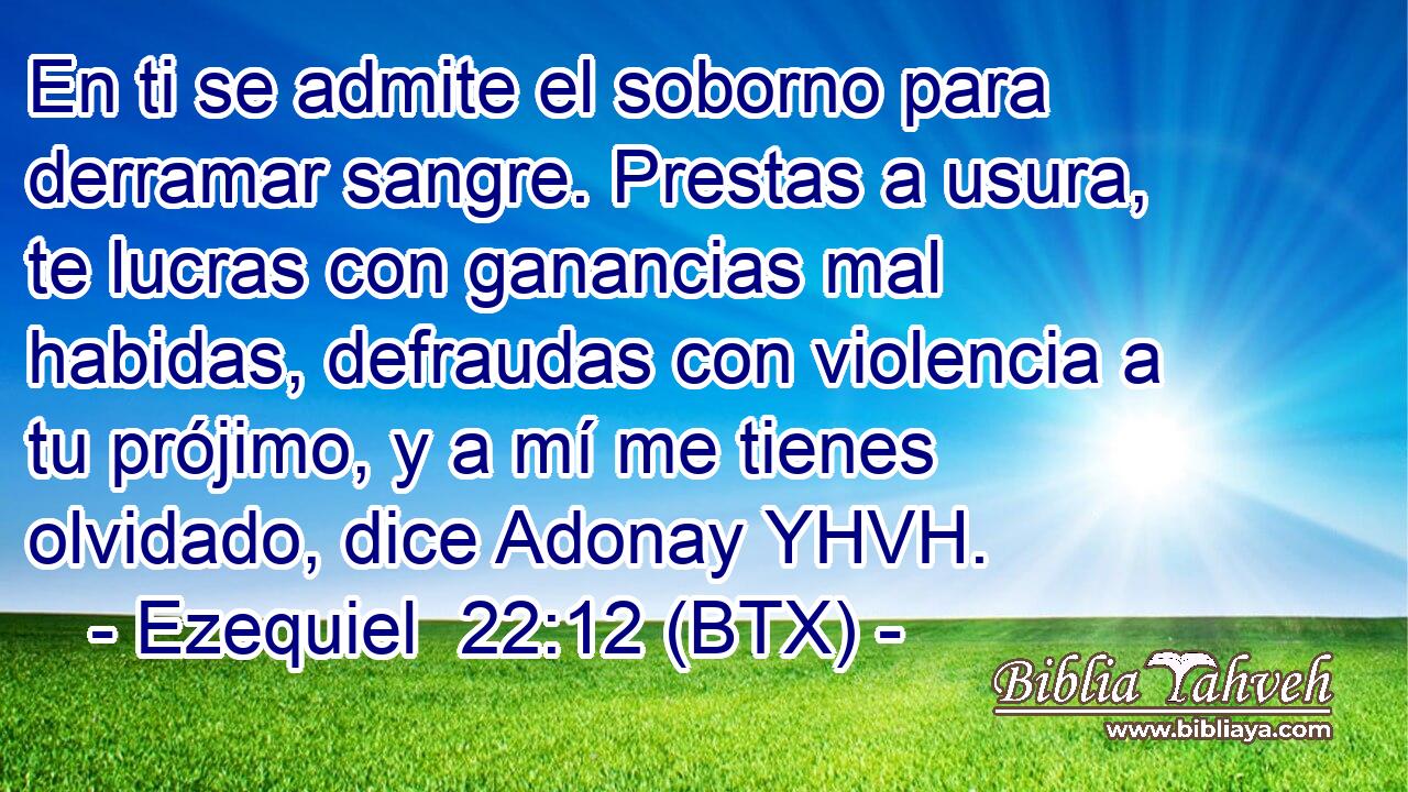 En ti se admite el soborno para derramar sangre. Prestas a usura, te lucras con ganancias mal habidas, defraudas con violencia a tu prójimo, y a mí me tienes olvidado, dice Adonay YHVH.