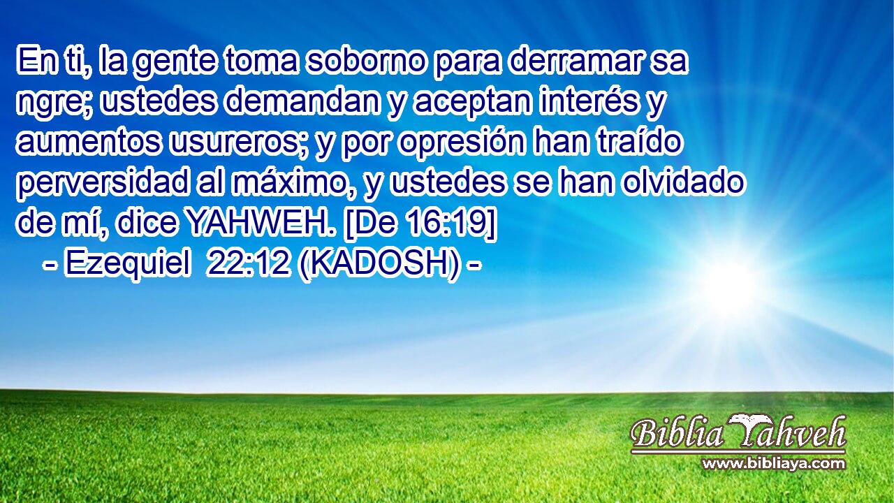  En ti, la gente toma soborno para derramar sa ngre; ustedes demandan y aceptan interés y aumentos usureros; y por opresión han traído perversidad al máximo, y ustedes se han olvidado de mí, dice YAHWEH. [De 16:19] 