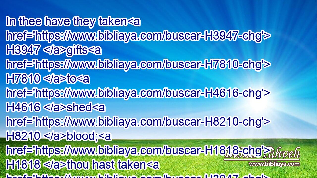 In thee have they taken H3947 gifts H7810 to H4616 shed H8210 blood; H1818 thou hast taken H3947 usury H5392 and increase, H8636 and thou hast greedily gained H1214 of thy neighbours H7453 by extortion, H6233 and hast forgotten H7911 me, saith H5002 the Lord H136 GOD.H3069