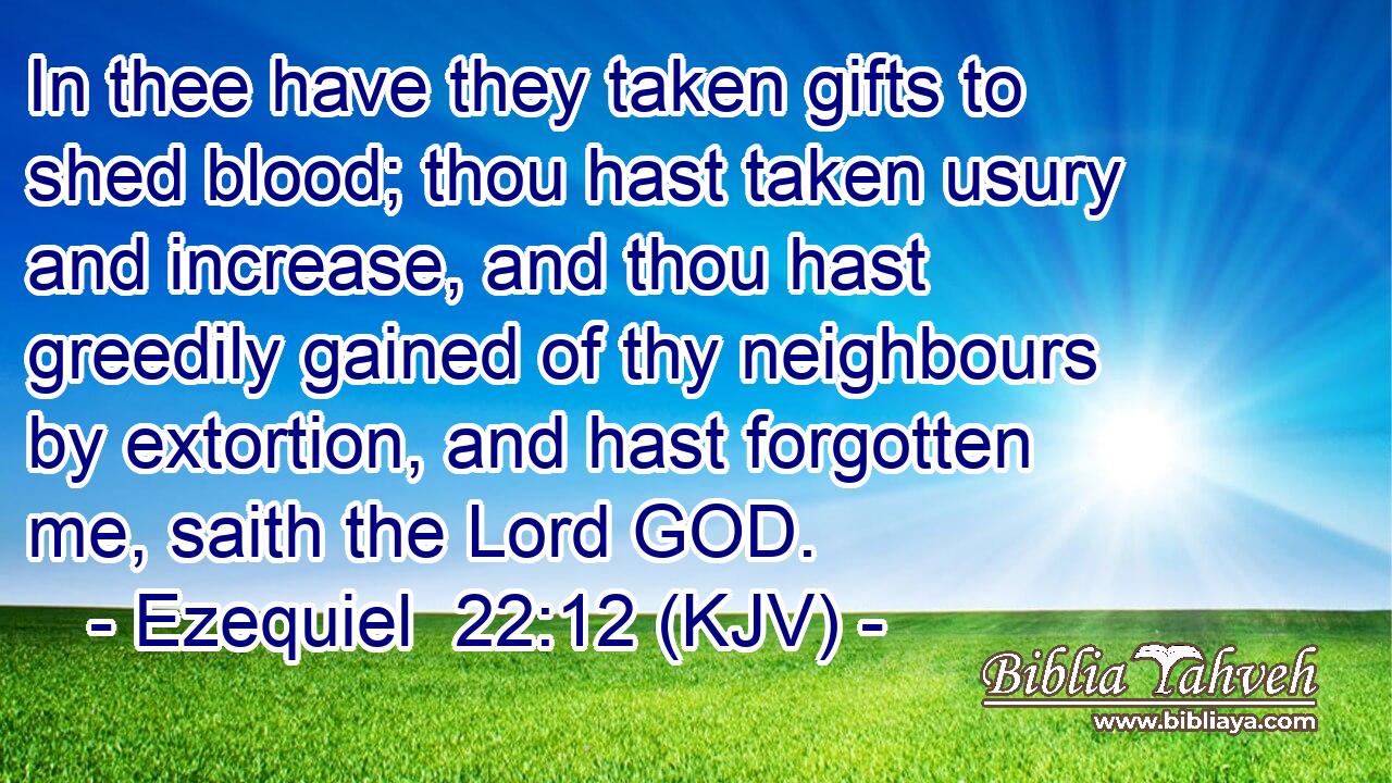 In thee have they taken gifts to shed blood; thou hast taken usury and increase, and thou hast greedily gained of thy neighbours by extortion, and hast forgotten me, saith the Lord GOD.
