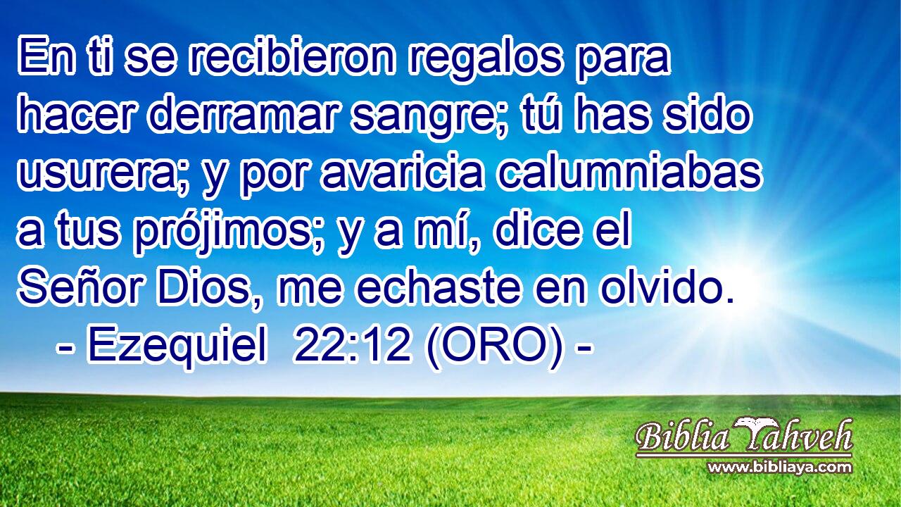  En ti se recibieron regalos para hacer derramar sangre; tú has sido usurera; y por avaricia calumniabas a tus prójimos; y a mí, dice el Señor Dios, me echaste en olvido. 