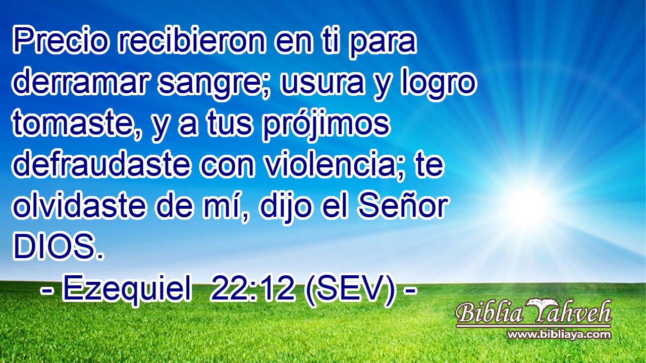 Precio recibieron en ti para derramar sangre; usura y logro tomaste, y a tus prójimos defraudaste con violencia; te olvidaste de mí, dijo el Señor DIOS.