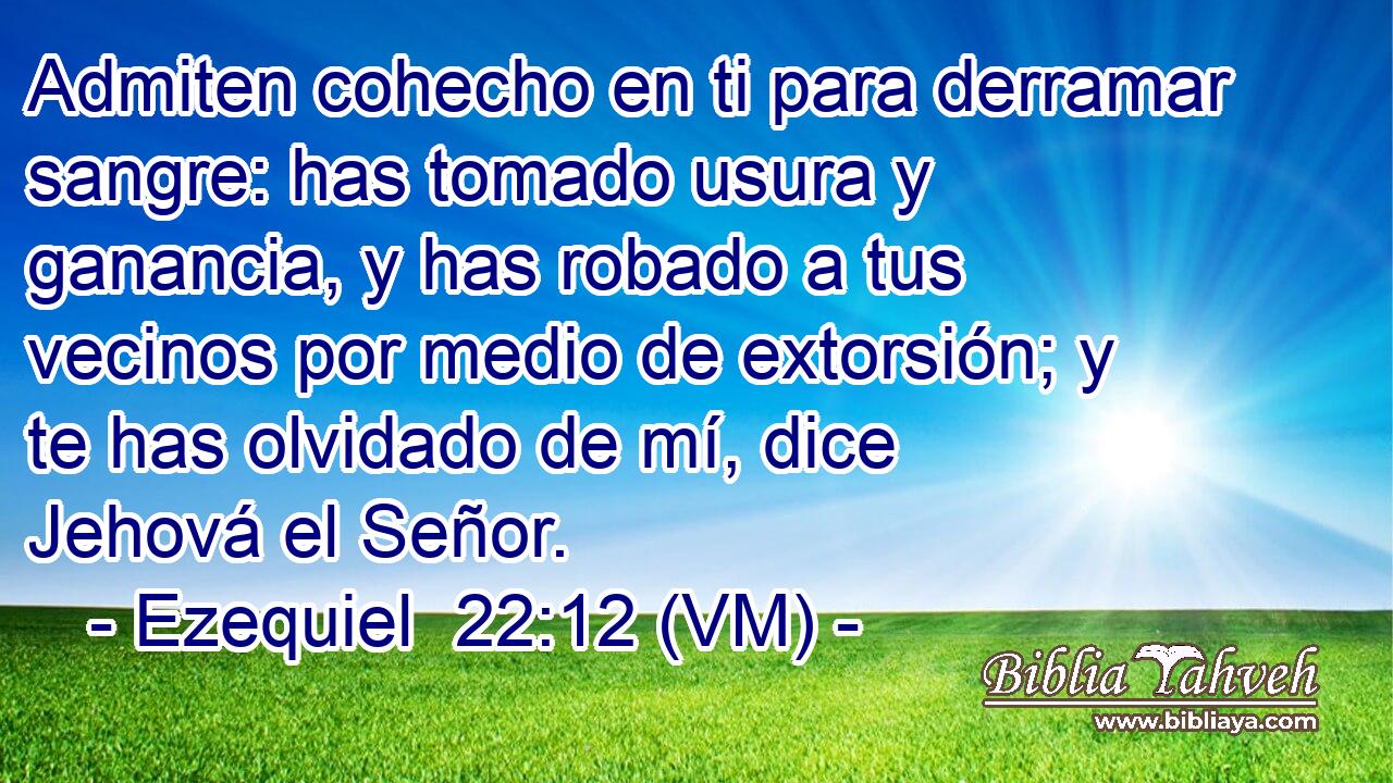 Admiten cohecho en ti para derramar sangre: has tomado usura y ganancia, y has robado a tus vecinos por medio de extorsión; y te has olvidado de mí, dice Jehová el Señor. 