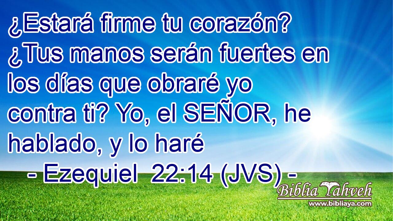 ¿Estará firme tu corazón? ¿Tus manos serán fuertes en los días que obraré yo contra ti? Yo, el SEÑOR, he hablado, y lo haré