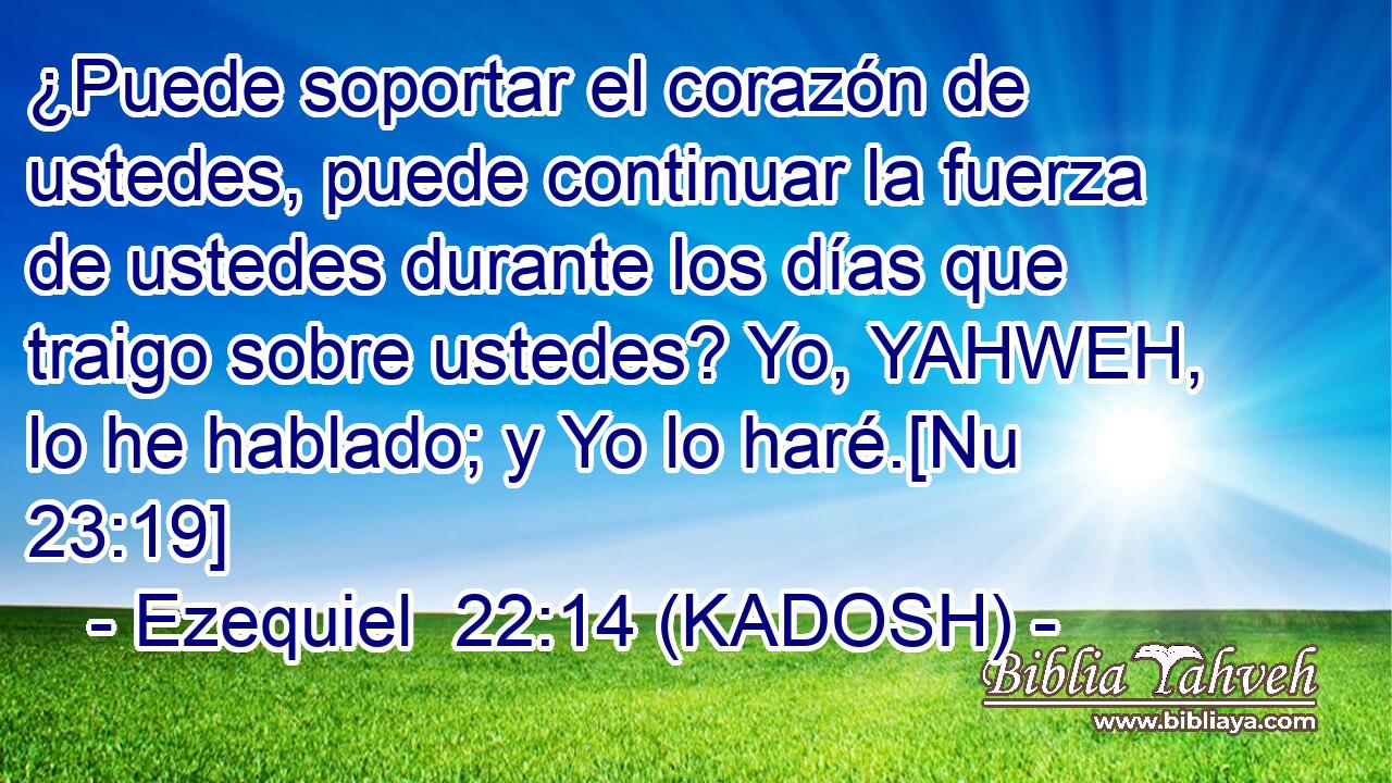  ¿Puede soportar el corazón de ustedes, puede continuar la fuerza de ustedes durante los días que traigo sobre ustedes? Yo, YAHWEH, lo he hablado; y Yo lo haré.[Nu 23:19] 