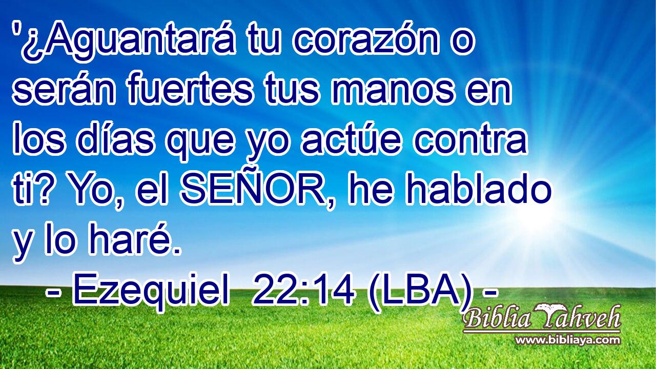 '¿Aguantará tu corazón o serán fuertes tus manos en los días que yo actúe contra ti? Yo, el SEÑOR, he hablado y lo haré.