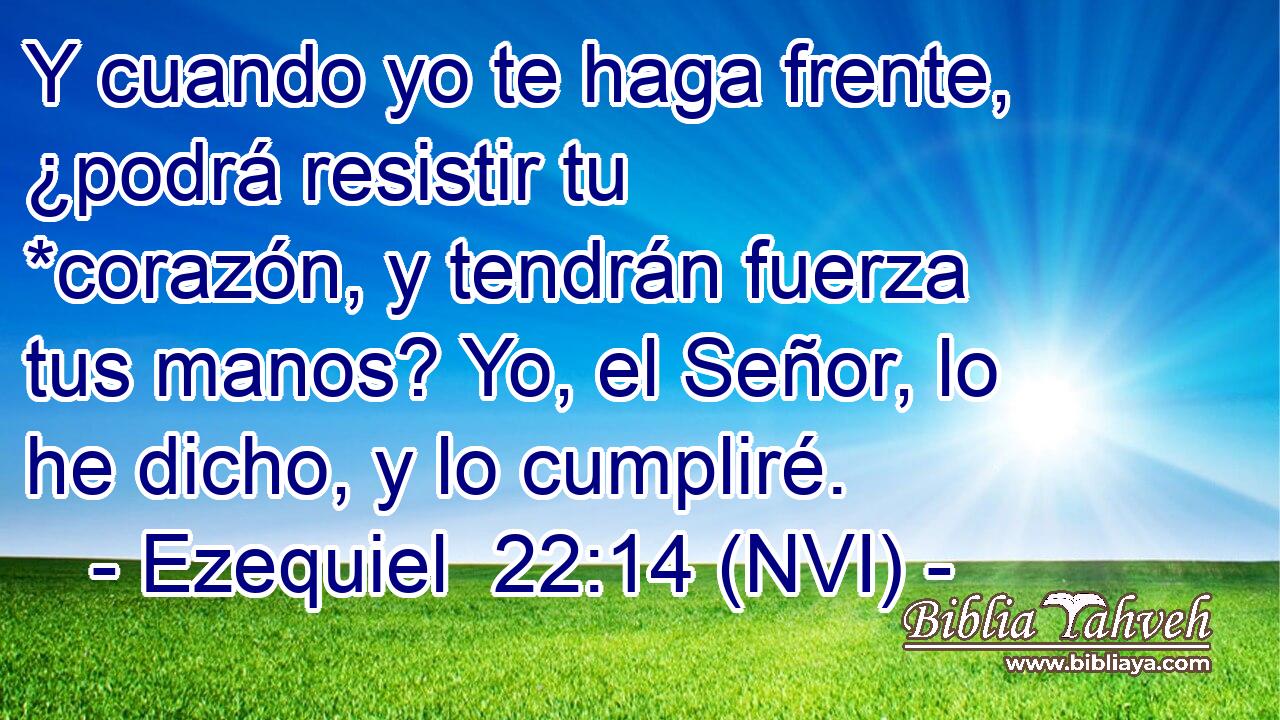  Y cuando yo te haga frente, ¿podrá resistir tu *corazón, y tendrán fuerza tus manos? Yo, el Señor, lo he dicho, y lo cumpliré. 